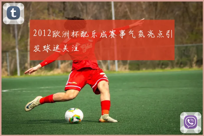 2012欧洲杯配乐成赛事气氛亮点引发球迷关注