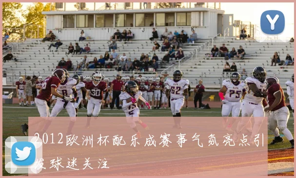 2012欧洲杯配乐成赛事气氛亮点引发球迷关注