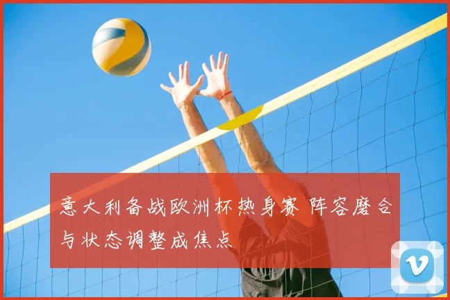 意大利备战欧洲杯热身赛 阵容磨合与状态调整成焦点