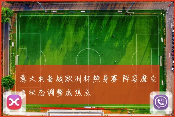 意大利备战欧洲杯热身赛 阵容磨合与状态调整成焦点