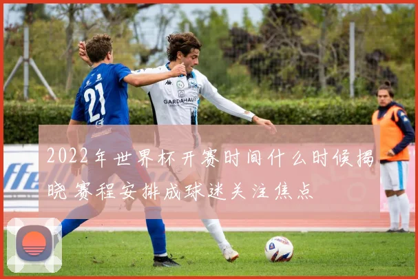 2022年世界杯开赛时间什么时候揭晓 赛程安排成球迷关注焦点